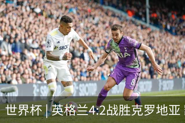 世界杯 | 英格兰4:2战胜克罗地亚 凯恩平队史世界杯进球纪录