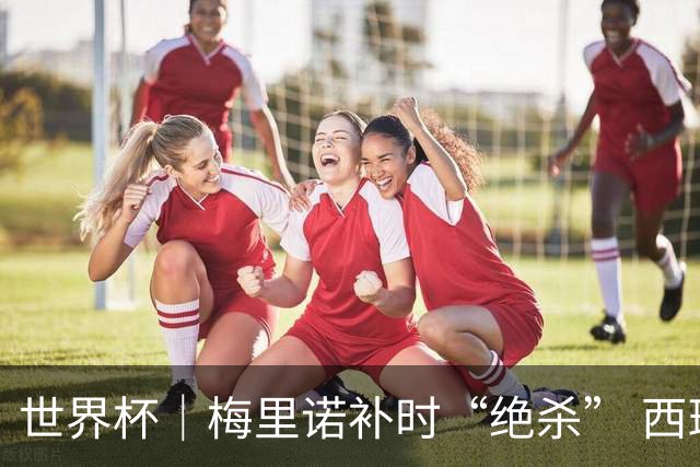 世界杯｜梅里诺补时“绝杀” 西班牙淘汰葡萄牙晋级八强